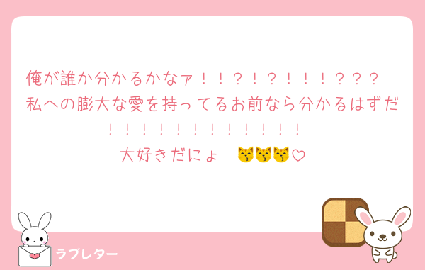 俺が誰か分かるかなァ！！？！？！！！？？？
私への膨大な愛を持ってるお前なら分かるはずだ！！！！！！！！！！！！
大好きだにょ〜😽😽😽