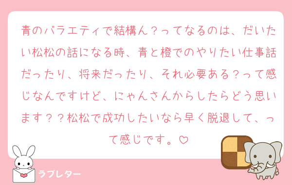 青のバラエティで結構ん？ってなるのは、だいたい松松の話になる時、青と橙でのやりたい仕事話だったり、将来だったり、それ必要ある？って感じなんですけど、にゃんさんからしたらどう思います？？松松で成功したいなら早く脱退して、って感じです。