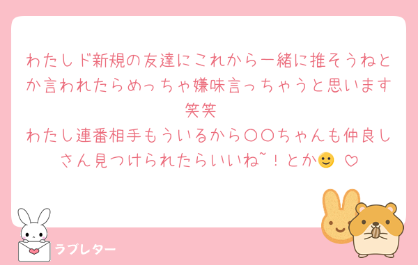 わたしド新規の友達にこれから一緒に推そうねとか言われたらめっちゃ嫌味言っちゃうと思います笑笑
わたし連番相手もういるから〇〇ちゃんも仲良しさん見つけられたらいいね~！とか🙂‍↕️