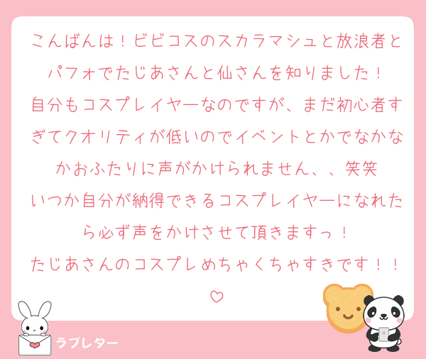 こんばんは！ビビコスのスカラマシュと放浪者とパフォでたじあさんと仙さんを知りました！
自分もコスプレイヤーなのですが、まだ初心者すぎてクオリティが低いのでイベントとかでなかなかおふたりに声がかけられません、、笑笑
いつか自分が納得できるコスプレイヤーになれたら必ず声をかけさせて頂きますっ！
たじあさんのコスプレめちゃくちゃすきです！！