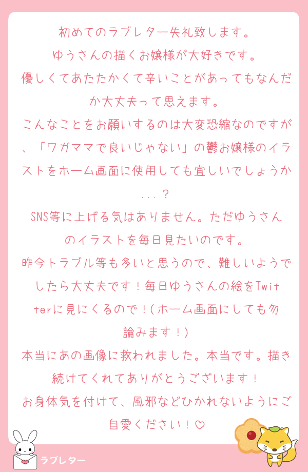 初めてのラブレター失礼致します。
ゆうさんの描くお嬢様が大好きです。
優しくてあたたかくて辛いことがあってもなんだか大丈夫って思えます。
こんなことをお願いするのは大変恐縮なのですが、「ワガママで良いじゃない」の鬱お嬢様のイラストをホーム画面に使用しても宜しいでしょうか...？
SNS等に上げる気はありません。ただゆうさんのイラストを毎日見たいのです。
昨今トラブル等も多いと思うので、難しいようでしたら大丈夫です！毎日ゆうさんの絵をTwitterに見にくるので！(ホーム画面にしても勿論みます！)
本当にあの画像に救われました。本当です。描き続けてくれてありがとうございます！
お身体気を付けて、風邪などひかれないようにご自愛ください！