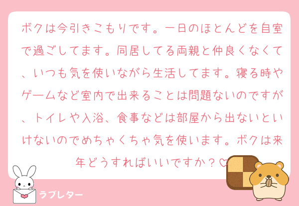 ボクは今引きこもりです。一日のほとんどを自室で過ごしてます。同居してる両親と仲良くなくて、いつも気を使いながら生活してます。寝る時やゲームなど室内で出来ることは問題ないのですが、トイレや入浴、食事などは部屋から出ないといけないのでめちゃくちゃ気を使います。ボクは来年どうすればいいですか？
