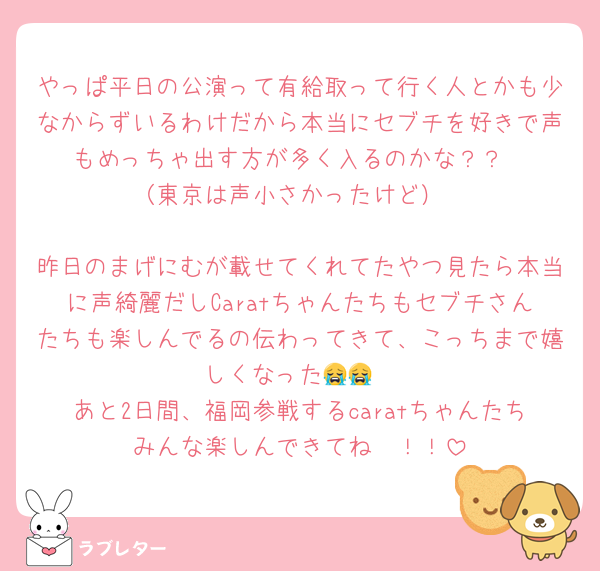 やっぱ平日の公演って有給取って行く人とかも少なからずいるわけだから本当にセブチを好きで声もめっちゃ出す方が多く入るのかな？？
（東京は声小さかったけど）

昨日のまげにむが載せてくれてたやつ見たら本当に声綺麗だしCaratちゃんたちもセブチさんたちも楽しんでるの伝わってきて、こっちまで嬉しくなった😭😭
あと2日間、福岡参戦するcaratちゃんたちみんな楽しんできてね〜！！