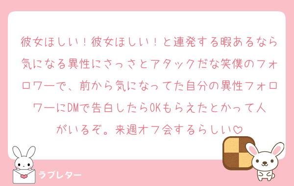 彼女ほしい！彼女ほしい！と連発する暇あるなら気になる異性にさっさとアタックだな笑僕のフォロワーで、前から気になってた自分の異性フォロワーにDMで告白したらOKもらえたとかって人がいるぞ。来週オフ会するらしい