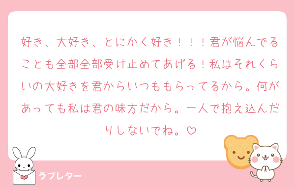 好き、大好き、とにかく好き！！！君が悩んでることも全部全部受け止めてあげる！私はそれくらいの大好きを君からいつももらってるから。何があっても私は君の味方だから。一人で抱え込んだりしないでね。