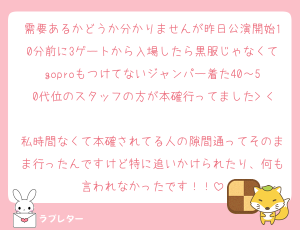 需要あるかどうか分かりませんが昨日公演開始10分前に3ゲートから入場したら黒服じゃなくてgoproもつけてないジャンパー着た40～50代位のスタッフの方が本確行ってました> < 
私時間なくて本確されてる人の隙間通ってそのまま行ったんですけど特に追いかけられたり、何も言われなかったです！！