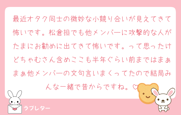 最近オタク同士の微妙な小競り合いが見えてきて怖いです。松倉担でも他メンバーに攻撃的な人がたまにお勧めに出てきて怖いです。って思ったけどちゃむさん含めここも半年ぐらい前まではまぁまぁ他メンバーの文句言いまくってたので結局みんな一緒で昔からですね。