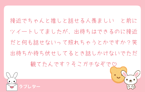 接近でちゃんと推しと話せる人羨ましい〜と前にツイートしてましたが、出待ちはできるのに接近だと何も話せないって照れちゃうとかですか？笑出待ちか待ち伏せしてるとき話しかけないでただ観てたんです？そこガチなぞで
