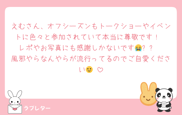 えむさん、オフシーズンもトークショーやイベントに色々と参加されていて本当に尊敬です！
レポやお写真にも感謝しかないです😭✨✨
風邪やらなんやらが流行ってるのでご自愛ください🙂‍↕️