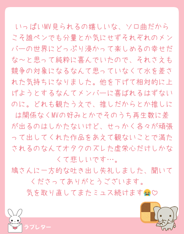 いっぱいMV見られるの嬉しいな、ソロ曲だからこそ誰ペンでも分量とか気にせずそれぞれのメンバーの世界にどっぷり浸かって楽しめるの幸せだな～と思って純粋に喜んでいたので、それさえも競争の対象になるなんて思っていなくて水を差された気持ちになりました。他を下げて相対的に上げようとするなんてメンバーに喜ばれるはずないのに。どれも観たうえで、推しだからとか推しには関係なくMVの好みとかでそのうち再生数に差が出るのはしかたないけど、せっかく各々が頑張って出してくれた作品をあえて観ないことで満たされるのなんてオタクのズレた虚栄心だけしかなくて悲しいです…。
鳩さんに一方的な吐き出し失礼しました、聞いてくださってありがとうございます。
気を取り直してまたミュス続けます😭