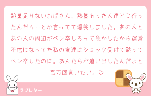 熱量足りないおばさん、熱量あった人達どこ行ったんだろーとか言ってて爆笑しました。あの人とあの人の周辺がペン卒しろって急かしたから運営不信になってた私の友達はショック受けて黙ってペン卒したのに。あんたらが追い出したんだよと百万回言いたい。