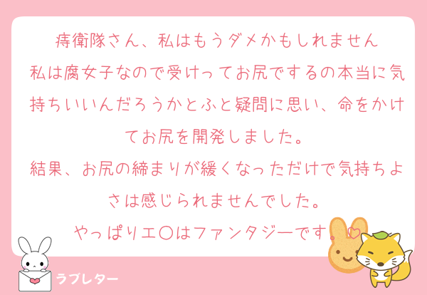 痔衛隊さん、私はもうダメかもしれません
私は腐女子なので受けってお尻でするの本当に気持ちいいんだろうかとふと疑問に思い、命をかけてお尻を開発しました。
結果、お尻の締まりが緩くなっただけで気持ちよさは感じられませんでした。
やっぱりエ○はファンタジーです。