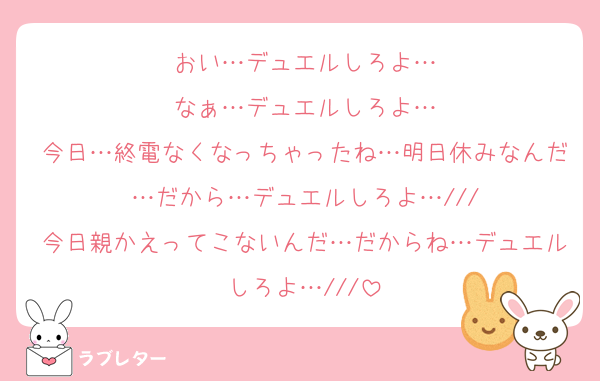 おい…デュエルしろよ…
なぁ…デュエルしろよ…
今日…終電なくなっちゃったね…明日休みなんだ…だから…デュエルしろよ…///
今日親かえってこないんだ…だからね…デュエルしろよ…///