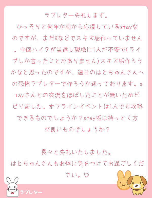 ラブレター失礼します。
ひっそりと何年か前から応援しているstayなのですが、まだXなどでスキズ垢作っていません。今回ハイタが当選し現地に1人が不安で(ライブしか言ったことがありません)スキズ垢作ろうかなと思ったのですが、連日のはとちゅんさんへの恐怖ラブレターで作ろうか迷っております。stayさんとの交流をほぼしたことが無いためビビりました。オフラインイベントは1人でも攻略できるものでしょうか？stay垢は持っとく方が良いものでしょうか？

長々と失礼いたしました。
はとちゅんさんもお体に気をつけてお過ごしください。