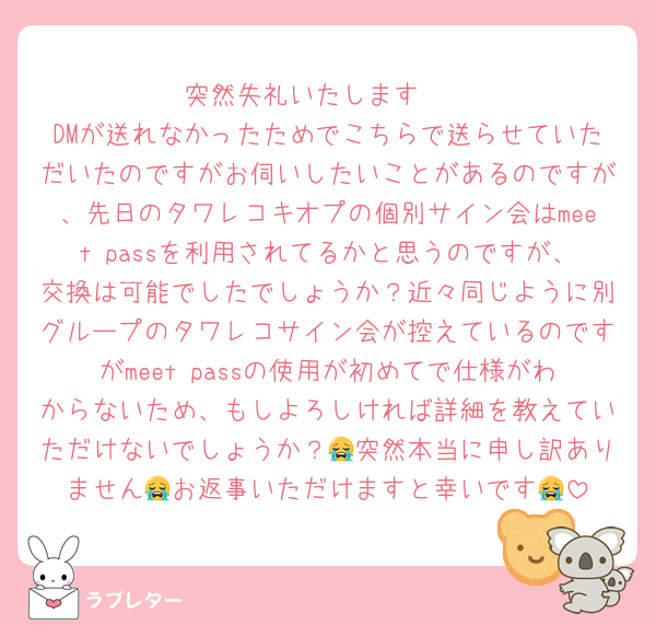 突然失礼いたします🥲
DMが送れなかったためでこちらで送らせていただいたのですがお伺いしたいことがあるのですが、先日のタワレコキオプの個別サイン会はmeet passを利用されてるかと思うのですが、交換は可能でしたでしょうか？近々同じように別グループのタワレコサイン会が控えているのですがmeet passの使用が初めてで仕様がわからないため、もしよろしければ詳細を教えていただけないでしょうか？😭突然本当に申し訳ありません😭お返事いただけますと幸いです😭