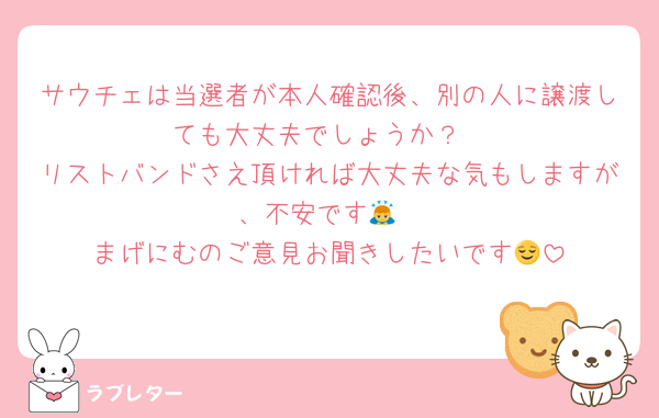 サウチェは当選者が本人確認後、別の人に譲渡しても大丈夫でしょうか？
リストバンドさえ頂ければ大丈夫な気もしますが、不安です🙇
まげにむのご意見お聞きしたいです😌