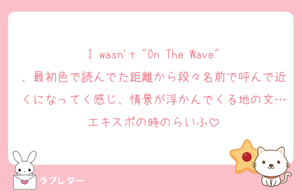 I wasn't "On The Wave"、最初色で読んでた距離から段々名前で呼んで近くになってく感じ、情景が浮かんでくる地の文…エキスポの時のらいふ