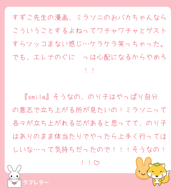 すずこ先生の漫画、ミラソニのおバカちゃんならこういうことするよねってワチャワチャとゲストすらツッコまない感じ…ケラケラ笑っちゃった。でも、エレナのぐに〜っは心配になるからやめろ！！

『smile』そうなの、のり子はやっぱり自分の意志で立ち上がる所が見たいの！ミラソニって各々が立ち上がれる芯があると思ってて、のり子はありのまま体当たりでやったら上手く行ってほしいな…って気持ちだったので！！！そうなの！！！