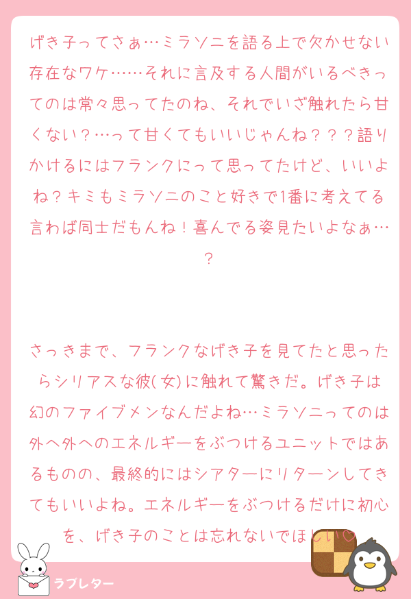 げき子ってさぁ…ミラソニを語る上で欠かせない存在なワケ……それに言及する人間がいるべきってのは常々思ってたのね、それでいざ触れたら甘くない？…って甘くてもいいじゃんね？？？語りかけるにはフランクにって思ってたけど、いいよね？キミもミラソニのこと好きで1番に考えてる言わば同士だもんね！喜んでる姿見たいよなぁ…？


さっきまで、フランクなげき子を見てたと思ったらシリアスな彼(女)に触れて驚きだ。げき子は幻のファイブメンなんだよね…ミラソニってのは外へ外へのエネルギーをぶつけるユニットではあるものの、最終的にはシアターにリターンしてきてもいいよね。エネルギーをぶつけるだけに初心を、げき子のことは忘れないでほしい