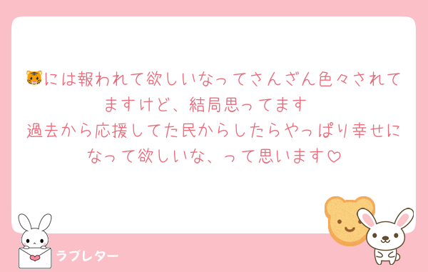 🐯には報われて欲しいなってさんざん色々されてますけど、結局思ってます
過去から応援してた民からしたらやっぱり幸せになって欲しいな、って思います