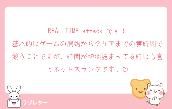 REAL TIME attack です！
基本的にゲームの開始からクリアまでの実時間で競うことですが、時間が切羽詰まってる時にも言うネットスラングです。