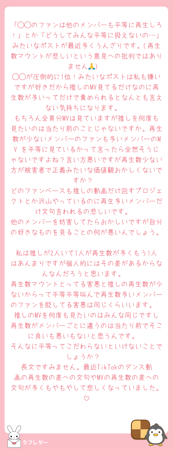 「◯◯のファンは他のメンバーも平等に再生しろ！」とか「どうしてみんな平等に扱えないの…」みたいなポストが最近多くうんざりです。(再生数マウントが悲しいという意見への批判ではありません🙏)
◯◯が圧倒的に1位！みたいなポストは私も嫌いですが好きだから推しのMV見てるだけなのに再生数が多いってだけで責められるとなんとも言えない気持ちになります。
もちろん全員分MVは見ていますが推しを何度も見たいのは当たり前のことじゃないですか。再生数が少ないメンバーのファンも多いメンバーのMV を平等に見ているかって言ったら全然そうじゃないですよね？言い方悪いですが再生数少ない方が被害者で正義みたいな価値観おかしくないですか？
どのファンベースも推しの動画だけ回すプロジェクトとか沢山やっているのに再生多いメンバーだけ文句言われるの悲しいです。
他のメンバーを妨害してたらおかしいですが自分の好きなものを見ることの何が悪いんでしょう。
私は推しが2人いて1人が再生数が多くもう1人はあんまりですが個人的にはその差があるからなんなんだろうと思います。
再生数マウントとってる害悪と推しの再生数が少ないからって平等平等叫んで再生数多いメンバーのファンを貶してる害悪は同じくらいいます。
推しのMVを何度も見たいのはみんな同じですし再生数がメンバーごとに違うのは当たり前でそこに良いも悪いもないと思うんです。
そんなに平等ってこだわらないといけないことでしょうか？
長文ですみません。最近TikTokのダンス動画の再生数の差への文句やMVの再生数の差への文句が多くもやもやして悲しくなっていました。