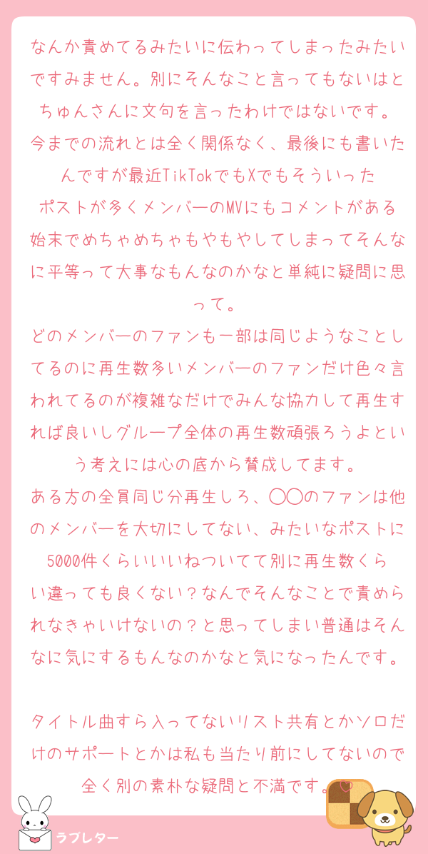 なんか責めてるみたいに伝わってしまったみたいですみません。別にそんなこと言ってもないはとちゅんさんに文句を言ったわけではないです。
今までの流れとは全く関係なく、最後にも書いたんですが最近TikTokでもXでもそういったポストが多くメンバーのMVにもコメントがある始末でめちゃめちゃもやもやしてしまってそんなに平等って大事なもんなのかなと単純に疑問に思って。
どのメンバーのファンも一部は同じようなことしてるのに再生数多いメンバーのファンだけ色々言われてるのが複雑なだけでみんな協力して再生すれば良いしグループ全体の再生数頑張ろうよという考えには心の底から賛成してます。
ある方の全員同じ分再生しろ、◯◯のファンは他のメンバーを大切にしてない、みたいなポストに5000件くらいいいねついてて別に再生数くらい違っても良くない？なんでそんなことで責められなきゃいけないの？と思ってしまい普通はそんなに気にするもんなのかなと気になったんです。
タイトル曲すら入ってないリスト共有とかソロだけのサポートとかは私も当たり前にしてないので全く別の素朴な疑問と不満です。