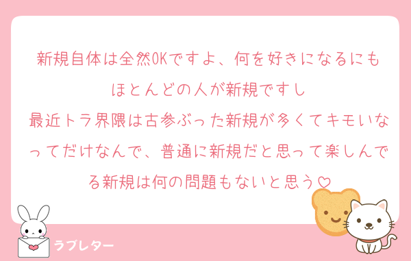 新規自体は全然OKですよ、何を好きになるにもほとんどの人が新規ですし
最近トラ界隈は古参ぶった新規が多くてキモいなってだけなんで、普通に新規だと思って楽しんでる新規は何の問題もないと思う
