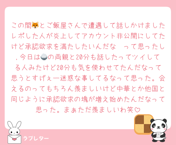 この間🦊とご飯屋さんで遭遇して話しかけましたレポした人が炎上してアカウント非公開にしてたけど承認欲求を満たしたいんだな〜って思ったし,今日は🍚の両親と20分も話したってツイしてる人みたけど20分も気を使わせてたんだなって思うとすげぇー迷惑な事してるなって思った。会えるのってもちろん羨ましいけど中華とか他国と同じように承認欲求の塊が増え始めたんだなって思った。まぁただ羨ましいわ笑