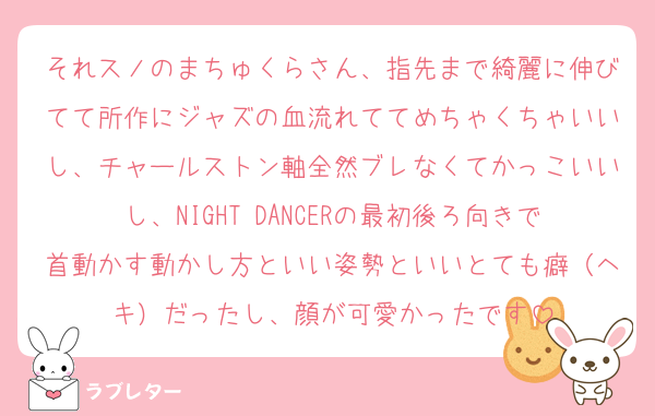 それスノのまちゅくらさん、指先まで綺麗に伸びてて所作にジャズの血流れててめちゃくちゃいいし、チャールストン軸全然ブレなくてかっこいいし、NIGHT DANCERの最初後ろ向きで首動かす動かし方といい姿勢といいとても癖（ヘキ）だったし、顔が可愛かったです