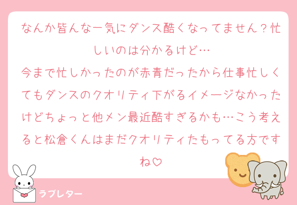 なんか皆んな一気にダンス酷くなってません？忙しいのは分かるけど…
今まで忙しかったのが赤青だったから仕事忙しくてもダンスのクオリティ下がるイメージなかったけどちょっと他メン最近酷すぎるかも…こう考えると松倉くんはまだクオリティたもってる方ですね