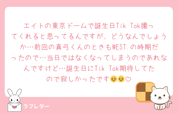 エイトの東京ドームで誕生日Tik Tok撮ってくれると思ってるんですが、どうなんでしょうか…前回の真弓くんのときもWEST.の時期だったので…当日ではなくなってしまうのであれなんですけど…誕生日にTik Tok期待してたので寂しかったです😞😞