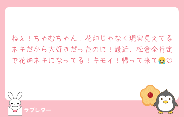 ねぇ！ちゃむちゃん！花畑じゃなく現実見えてるネキだから大好きだったのに！最近、松倉全肯定で花畑ネキになってる！キモイ！帰って来て😭