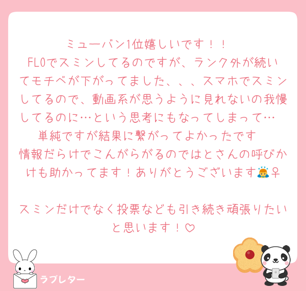 ミューバン1位嬉しいです！！
FLOでスミンしてるのですが、ランク外が続いてモチベが下がってました、、、スマホでスミンしてるので、動画系が思うように見れないの我慢してるのに…という思考にもなってしまって…
単純ですが結果に繋がってよかったです
情報だらけでこんがらがるのではとさんの呼びかけも助かってます！ありがとうございます🙇‍♀️
スミンだけでなく投票なども引き続き頑張りたいと思います！