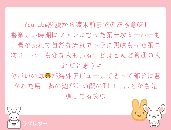 YouTube解説から渡米前までのある意味1番楽しい時期にファンになった第一次ミーハーも、青が売れて自然な流れでトラに興味もった第二次ミーハーも変な人もいるけどほとんど普通の人達だと思うよ
ヤバいのは🐯が海外デビューしてるって部分に惹かれた層、あの辺がこの間のTJコールとかも先導してる笑