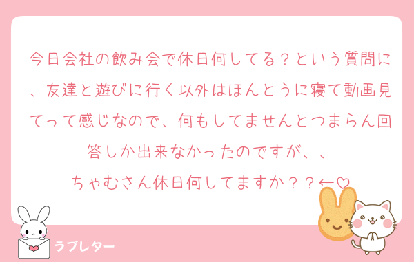 今日会社の飲み会で休日何してる？という質問に、友達と遊びに行く以外はほんとうに寝て動画見てって感じなので、何もしてませんとつまらん回答しか出来なかったのですが、、
ちゃむさん休日何してますか？？←
