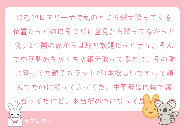 にむ19日アリーナで私のところ銀テ降ってくる位置だったのにそこだけ空見たら降ってなかった笑。2つ隣の席からは取り放題だったナリ。そんで中華勢めちゃくちゃ銀テ取ってるのに、その隣に座ってた親子カラットが1本欲しいですって頼んでたのにNOって言ってた。中華勢は内輪で譲り合ってたけど、本当がめついなって思った。