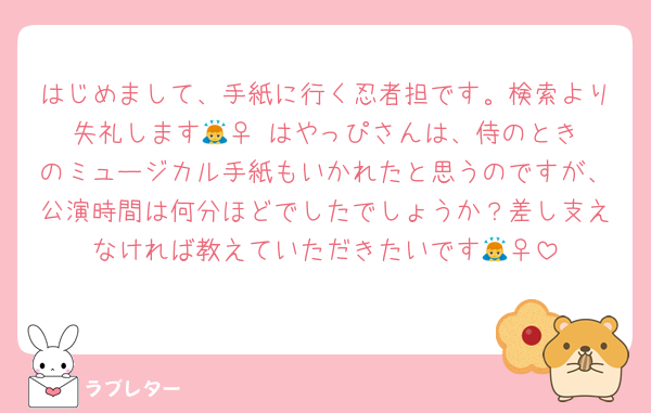 はじめまして、手紙に行く忍者担です。検索より失礼します🙇‍♀️ はやっぴさんは、侍のときのミュージカル手紙もいかれたと思うのですが、公演時間は何分ほどでしたでしょうか？差し支えなければ教えていただきたいです🙇‍♀️