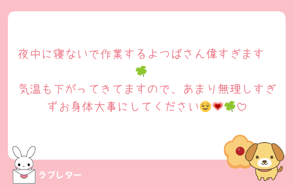 夜中に寝ないで作業するよつばさん偉すぎます❤🍀︎
気温も下がってきてますので、あまり無理しすぎずお身体大事にしてください😌💗🍀