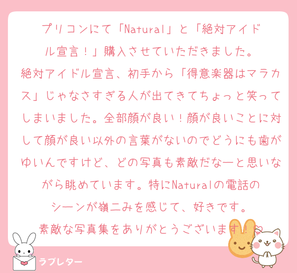 プリコンにて「Natural」と「絶対アイドル宣言！」購入させていただきました。
絶対アイドル宣言、初手から「得意楽器はマラカス」じゃなさすぎる人が出てきてちょっと笑ってしまいました。全部顔が良い！顔が良いことに対して顔が良い以外の言葉がないのでどうにも歯がゆいんですけど、どの写真も素敵だなーと思いながら眺めています。特にNaturalの電話のシーンが嶺二みを感じて、好きです。
素敵な写真集をありがとうございます！