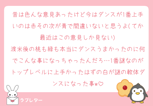 昔は色んな意見あったけど今はダンスが1番上手いのは赤その次が青で間違いないと思うよ(てか最近はこの意見しか見ない)
渡米後の桃も緑も本当にダンスうまかったのに何でこんな事になっちゃったんだろ…1番謎なのがトップレベルに上手かったはずの白が謎の軟体ダンスになった事w