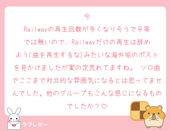今
Railwayの再生回数が多くなりそうで平等では無いので、Railwayだけの再生は辞めよう(曲を再生するな)みたいな海外垢のポストを見かけましたが案の定荒れてますね。 ソロ曲でここまで対立的な雰囲気になるとは思ってませんでした。他のグループもこんな感じになるものでしたか？