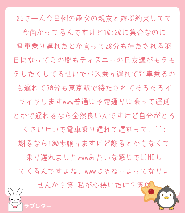 25さーん今日例の雨女の親友と遊ぶ約束してて今向かってるんですけど10:20に集合なのに電車乗り遅れたとか言って20分も待たされる羽目になってこの間もディズニーの日友達がモタモタしたくしてるせいでバス乗り遅れて電車乗るのも遅れて30分も東京駅で待たされてそろそろイライラしますwww普通に予定通りに乗って遅延とかで遅れるなら全然良いんですけど自分がとろくさいせいで電車乗り遅れて遅刻って、^^;
謝るなら100歩譲りますけど謝るとかもなくて乗り遅れましたwwwみたいな感じでLINEしてくるんですよね、wwwじゃねーよってなりませんか？笑 私が心狭いだけ？笑