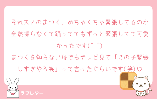 それスノのまつく、めちゃくちゃ緊張してるのか全然喋らなくて踊っててもずっと緊張してて可愛かったです(^ ^)
まつくを知らない母でもテレビ見て「この子緊張しすぎやろ笑」って言ったぐらいです(笑)