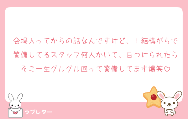 会場入ってからの話なんですけど、！結構がちで警備してるスタッフ何人かいて、目つけられたらそこ一生グルグル回って警備してます爆笑