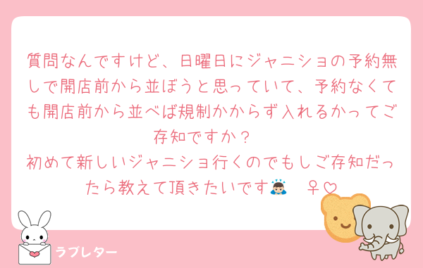 質問なんですけど、日曜日にジャニショの予約無しで開店前から並ぼうと思っていて、予約なくても開店前から並べば規制かからず入れるかってご存知ですか？
初めて新しいジャニショ行くのでもしご存知だったら教えて頂きたいです🙇🏻‍♀️