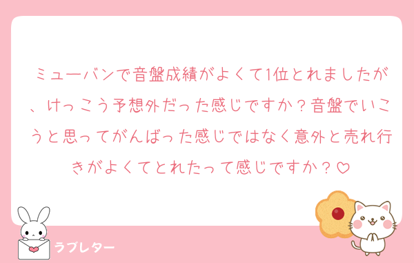 ミューバンで音盤成績がよくて1位とれましたが、けっこう予想外だった感じですか？音盤でいこうと思ってがんばった感じではなく意外と売れ行きがよくてとれたって感じですか？