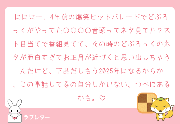 にににー、4年前の爆笑ヒットパレードでどぶろっくがやってた〇〇〇〇音頭ってネタ見てた？スト目当てで番組見てて、その時のどぶろっくのネタが面白すぎてお正月が近づくと思い出しちゃうんだけど、下品だしもう2025年になるからか、この事話してるの自分しかいない。つべにあるかも。
