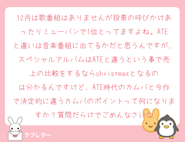 12月は歌番組はありませんが投票の呼びかけあったりミューバンで1位とってますよね。ATEと違いは音楽番組に出てるかだと思うんですが、スペシャルアルバムはATEと違うという事で売上の比較をするならchristmasとなるのは分かるんですけど、ATE時代のカムバと今作で決定的に違うカムバのポイントって何になりますか？質問だらけでごめんなさい