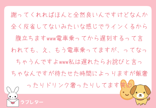 謝ってくれればほんと全然良いんですけどなんか全く反省してないみたいな感じでラインくるから腹立ちますwww電車乗ってから遅刻するって言われても、え、もう電車乗ってますが、ってなっちゃうんですよwww私は遅れたらお詫びと言っちゃなんですが待たせた時間によっりますが飯奢ったりドリンク奢ったりしてます笑